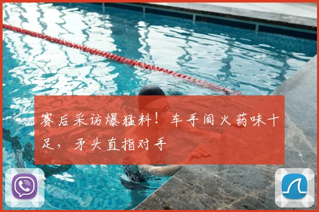 赛后采访爆猛料！车手间火药味十足，矛头直指对手