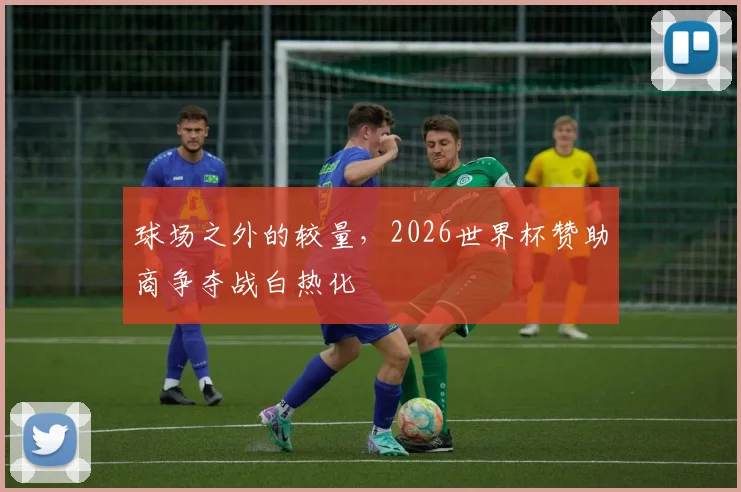 球场之外的较量，2026世界杯赞助商争夺战白热化