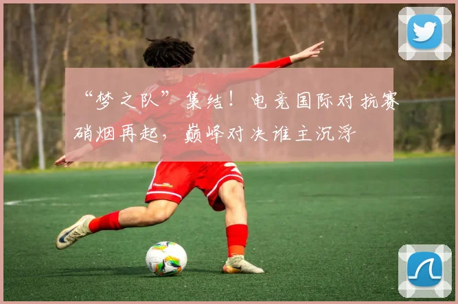 “梦之队”集结！电竞国际对抗赛硝烟再起，巅峰对决谁主沉浮