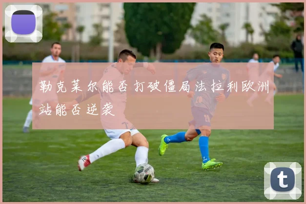 勒克莱尔能否打破僵局法拉利欧洲站能否逆袭