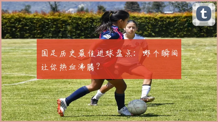 国足历史最佳进球盘点：哪个瞬间让你热血沸腾？
