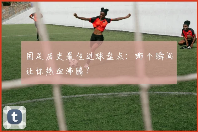 国足历史最佳进球盘点：哪个瞬间让你热血沸腾？