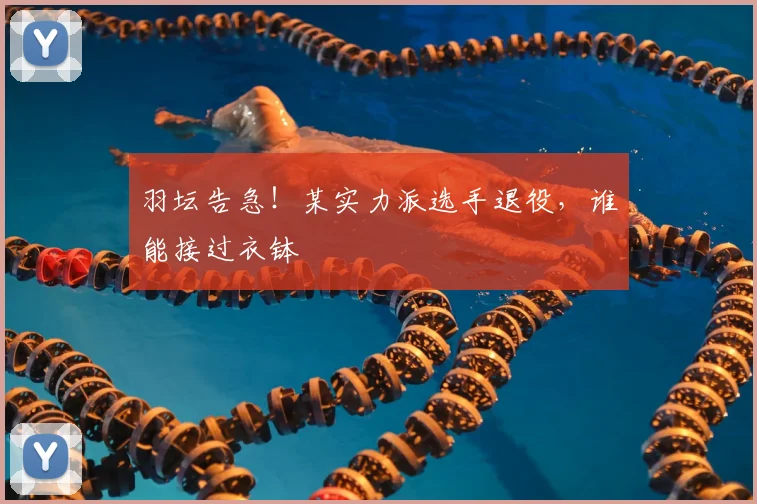 羽坛告急！某实力派选手退役，谁能接过衣钵
