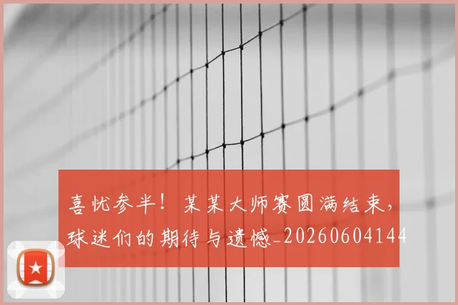 喜忧参半！某某大师赛圆满结束，球迷们的期待与遗憾_20260604144247