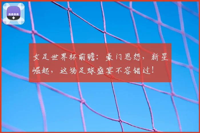 女足世界杯前瞻：豪门恩怨，新星崛起，这场足球盛宴不容错过！