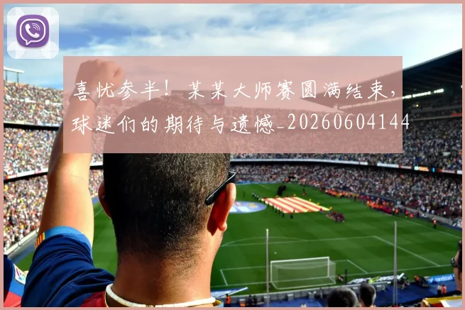 喜忧参半！某某大师赛圆满结束，球迷们的期待与遗憾_20260604144247