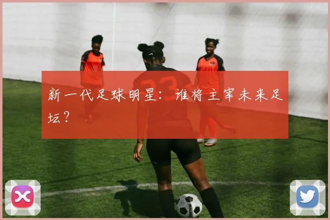 新一代足球明星：谁将主宰未来足坛？