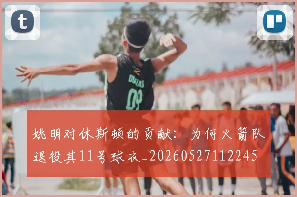 姚明对休斯顿的贡献：为何火箭队退役其11号球衣_20260527112245