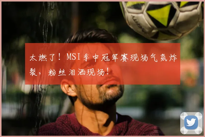 太燃了！MSI季中冠军赛现场气氛炸裂，粉丝泪洒现场！