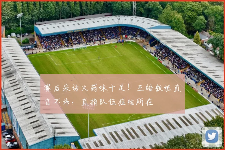 赛后采访火药味十足！王皓教练直言不讳，直指队伍症结所在